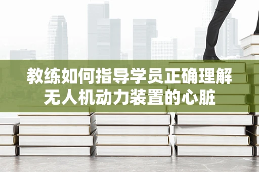 教练如何指导学员正确理解无人机动力装置的心脏
