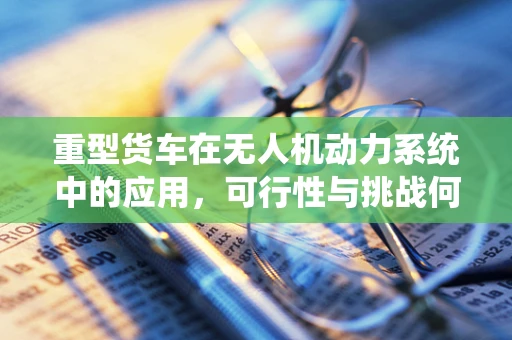 重型货车在无人机动力系统中的应用，可行性与挑战何在？