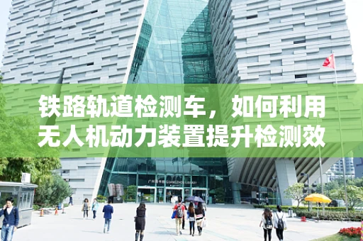 铁路轨道检测车，如何利用无人机动力装置提升检测效率？