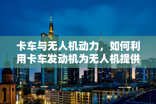 卡车与无人机动力，如何利用卡车发动机为无人机提供强劲动力？