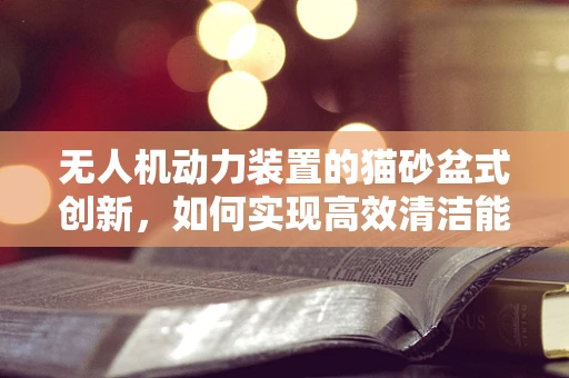 无人机动力装置的猫砂盆式创新，如何实现高效清洁能源供应？