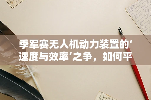 季军赛无人机动力装置的‘速度与效率’之争，如何平衡轻量化与持久力？
