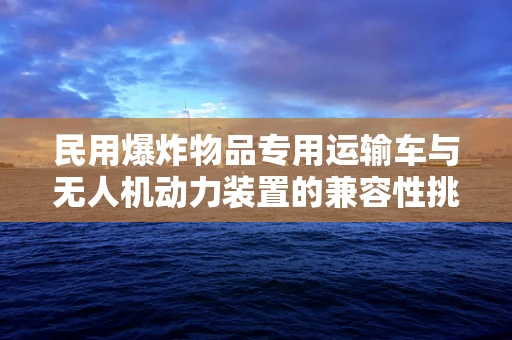 民用爆炸物品专用运输车与无人机动力装置的兼容性挑战