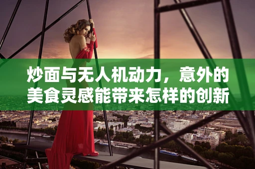 炒面与无人机动力，意外的美食灵感能带来怎样的创新火花？