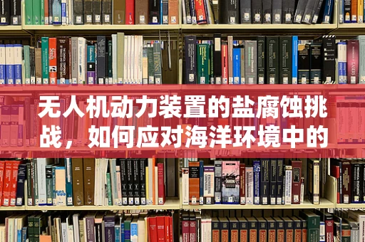 无人机动力装置的盐腐蚀挑战，如何应对海洋环境中的隐形威胁？