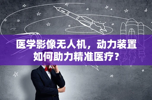 医学影像无人机，动力装置如何助力精准医疗？
