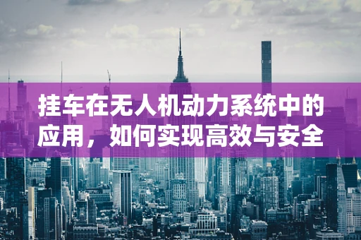 挂车在无人机动力系统中的应用，如何实现高效与安全的结合？