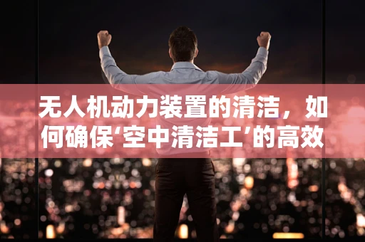 无人机动力装置的清洁，如何确保‘空中清洁工’的高效运行？