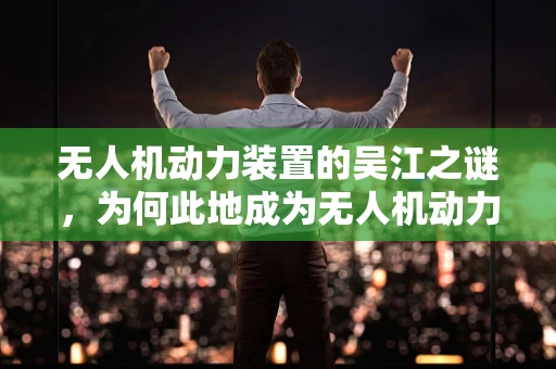 无人机动力装置的吴江之谜，为何此地成为无人机动力技术创新的热土？