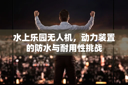 水上乐园无人机，动力装置的防水与耐用性挑战