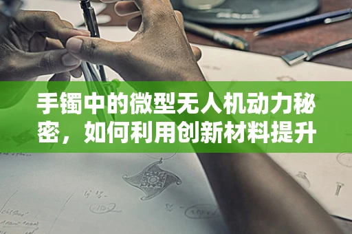 手镯中的微型无人机动力秘密，如何利用创新材料提升飞行效率？