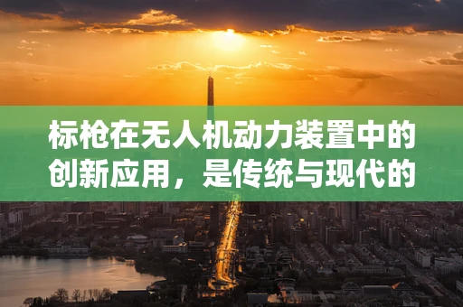 标枪在无人机动力装置中的创新应用，是传统与现代的碰撞吗？
