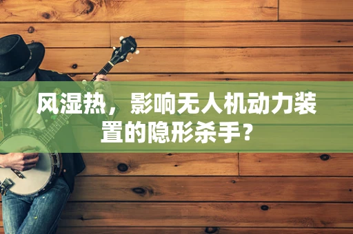 风湿热，影响无人机动力装置的隐形杀手？