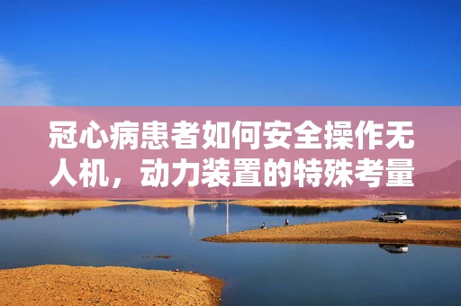 冠心病患者如何安全操作无人机，动力装置的特殊考量？