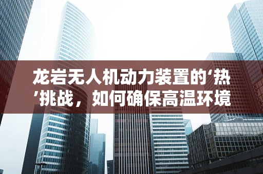 龙岩无人机动力装置的‘热’挑战，如何确保高温环境下的稳定飞行？