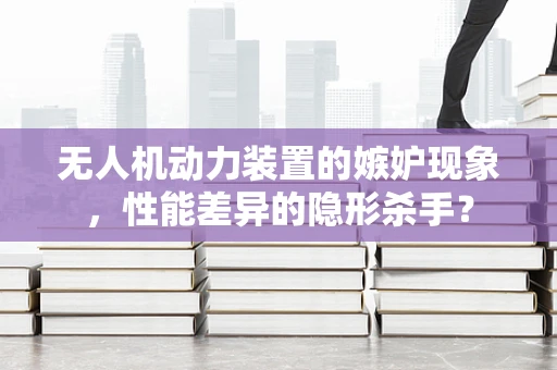 无人机动力装置的嫉妒现象，性能差异的隐形杀手？