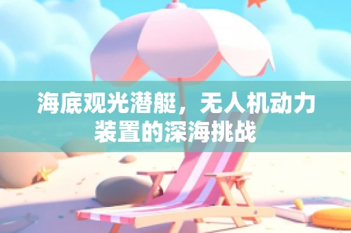 海底观光潜艇，无人机动力装置的深海挑战