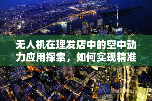 无人机在理发店中的空中动力应用探索，如何实现精准送达？