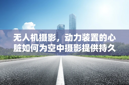 无人机摄影，动力装置的心脏如何为空中摄影提供持久动力？