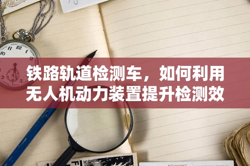 铁路轨道检测车，如何利用无人机动力装置提升检测效率？