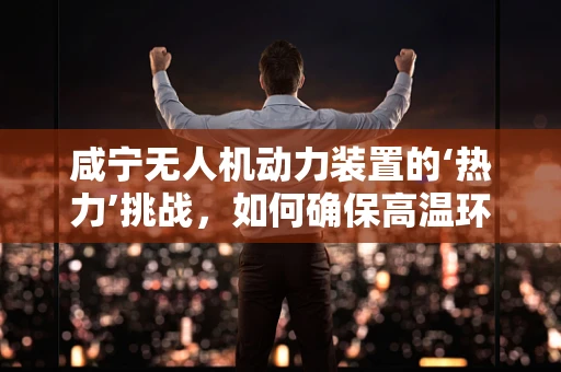 咸宁无人机动力装置的‘热力’挑战，如何确保高温环境下的稳定飞行？