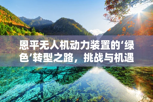 恩平无人机动力装置的‘绿色’转型之路，挑战与机遇并存