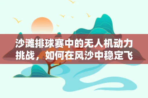 沙滩排球赛中的无人机动力挑战，如何在风沙中稳定飞行？