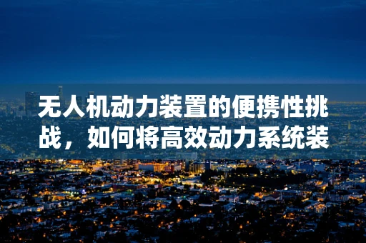 无人机动力装置的便携性挑战，如何将高效动力系统装入手提包？