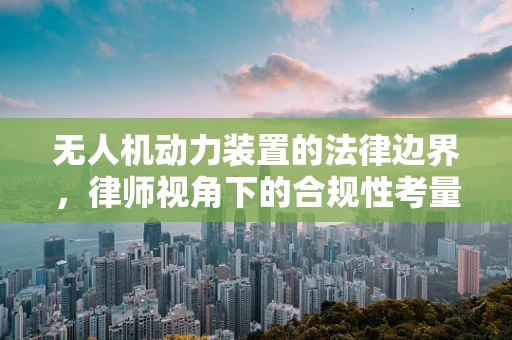 无人机动力装置的法律边界，律师视角下的合规性考量