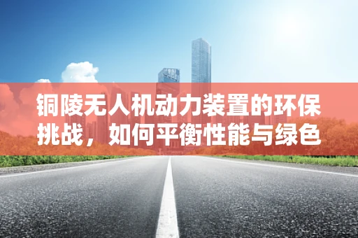 铜陵无人机动力装置的环保挑战，如何平衡性能与绿色发展？