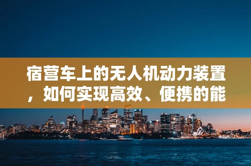 宿营车上的无人机动力装置，如何实现高效、便携的能源解决方案？