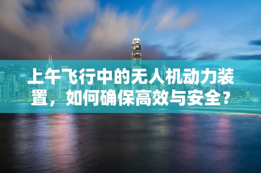 上午飞行中的无人机动力装置，如何确保高效与安全？