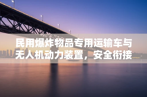 民用爆炸物品专用运输车与无人机动力装置，安全衔接的挑战与解决方案