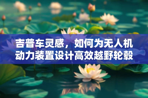 吉普车灵感，如何为无人机动力装置设计高效越野轮毂？