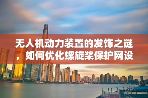 无人机动力装置的发饰之谜，如何优化螺旋桨保护网设计？