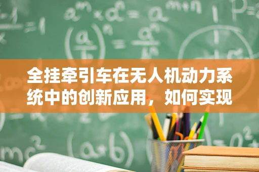 全挂牵引车在无人机动力系统中的创新应用，如何实现高效牵引与稳定飞行？