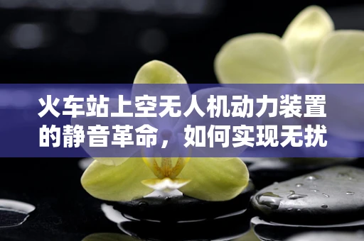 火车站上空无人机动力装置的静音革命，如何实现无扰航行？