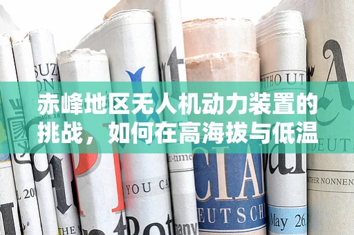 赤峰地区无人机动力装置的挑战，如何在高海拔与低温环境下确保稳定飞行？