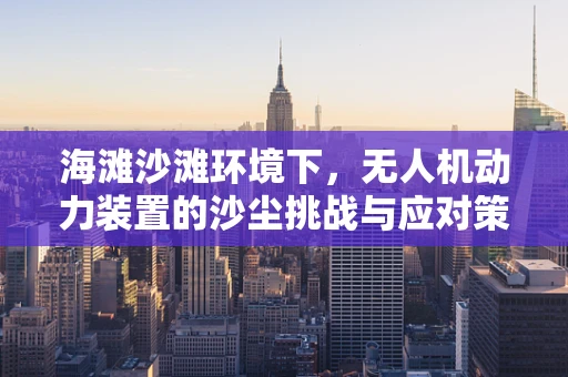 海滩沙滩环境下，无人机动力装置的沙尘挑战与应对策略