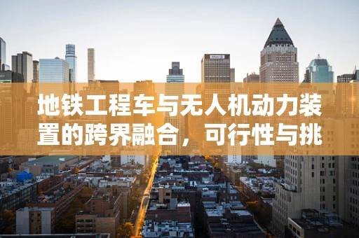 地铁工程车与无人机动力装置的跨界融合，可行性与挑战何在？