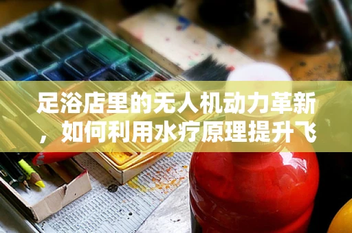 足浴店里的无人机动力革新，如何利用水疗原理提升飞行效率？