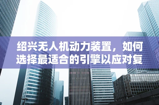 绍兴无人机动力装置，如何选择最适合的引擎以应对复杂地形挑战？