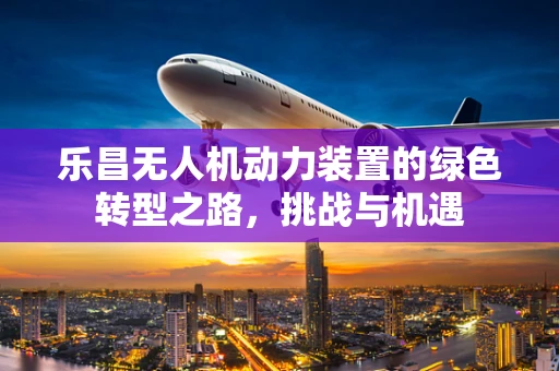 乐昌无人机动力装置的绿色转型之路，挑战与机遇