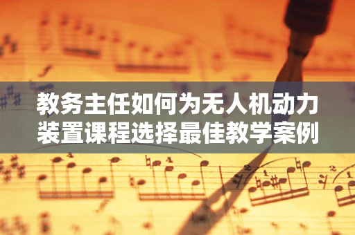 教务主任如何为无人机动力装置课程选择最佳教学案例？
