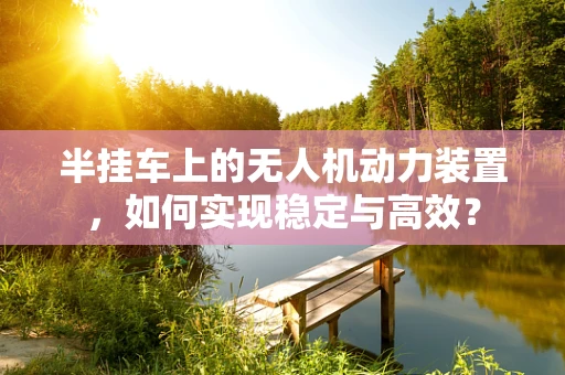 半挂车上的无人机动力装置，如何实现稳定与高效？