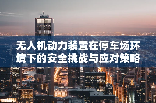 无人机动力装置在停车场环境下的安全挑战与应对策略
