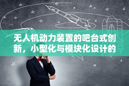 无人机动力装置的吧台式创新，小型化与模块化设计的未来？