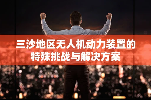 三沙地区无人机动力装置的特殊挑战与解决方案