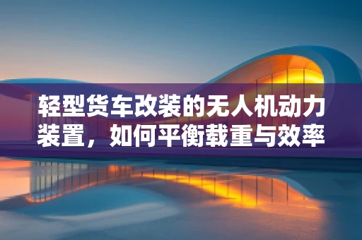 轻型货车改装的无人机动力装置，如何平衡载重与效率？