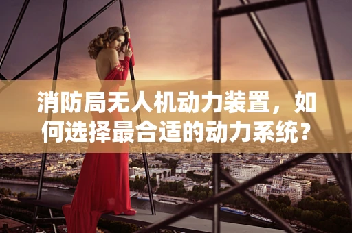 消防局无人机动力装置，如何选择最合适的动力系统？